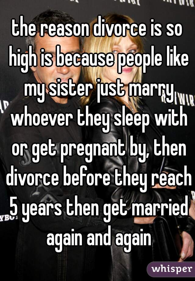 the reason divorce is so high is because people like my sister just marry whoever they sleep with or get pregnant by, then divorce before they reach 5 years then get married again and again
