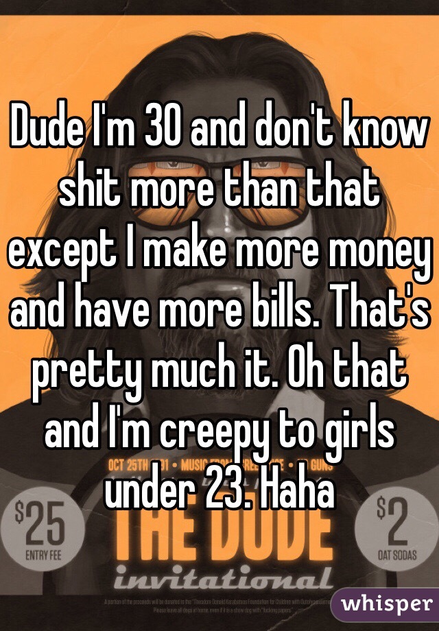 Dude I'm 30 and don't know shit more than that except I make more money and have more bills. That's pretty much it. Oh that and I'm creepy to girls under 23. Haha
