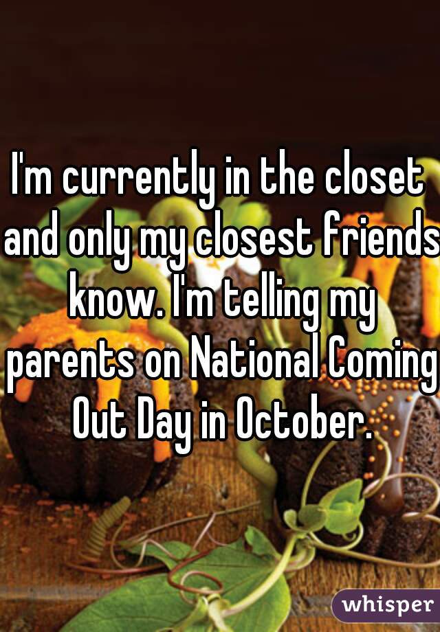 I'm currently in the closet and only my closest friends know. I'm telling my parents on National Coming Out Day in October.