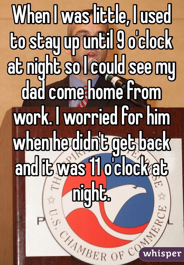 When I was little, I used to stay up until 9 o'clock at night so I could see my dad come home from work. I worried for him when he didn't get back and it was 11 o'clock at night.