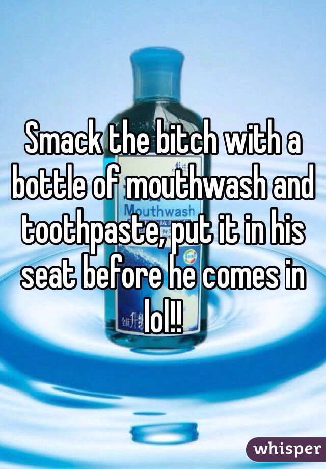 Smack the bitch with a bottle of mouthwash and toothpaste, put it in his seat before he comes in lol!!