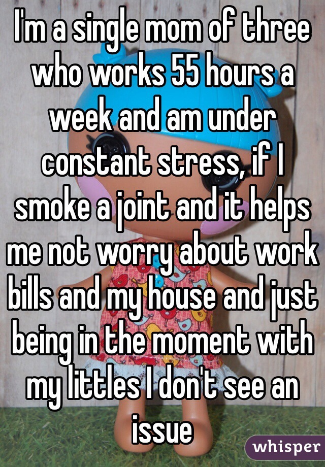 I'm a single mom of three who works 55 hours a week and am under constant stress, if I smoke a joint and it helps me not worry about work bills and my house and just being in the moment with my littles I don't see an issue 