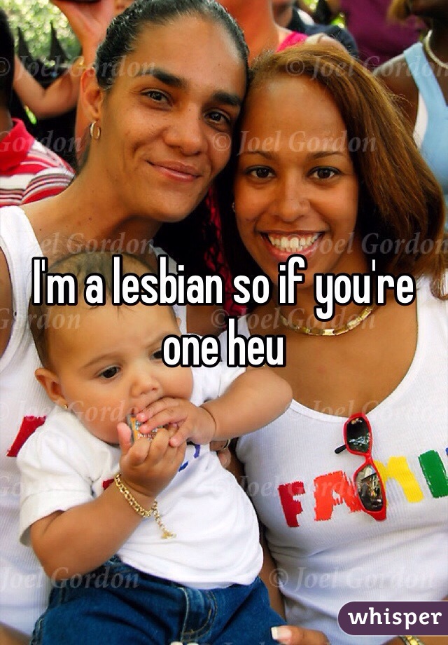 I'm a lesbian so if you're one heu
