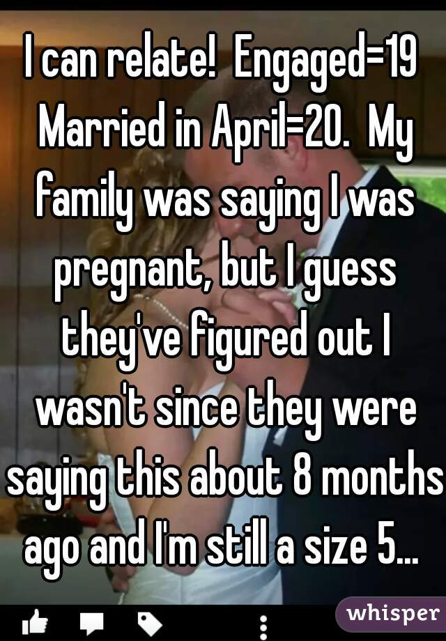 I can relate!  Engaged=19 Married in April=20.  My family was saying I was pregnant, but I guess they've figured out I wasn't since they were saying this about 8 months ago and I'm still a size 5... 
