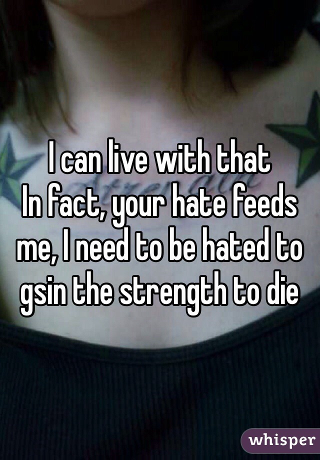 I can live with that
In fact, your hate feeds me, I need to be hated to gsin the strength to die
