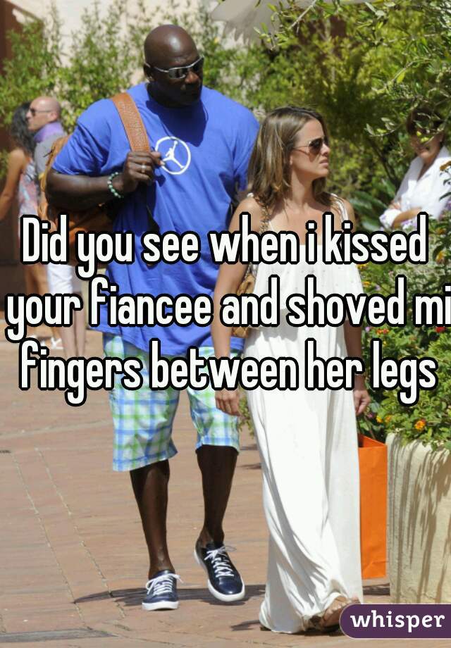 Did you see when i kissed your fiancee and shoved mi fingers between her legs