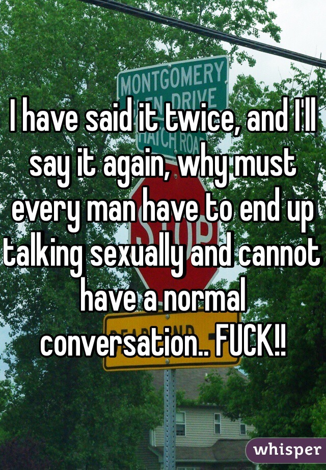 I have said it twice, and I'll say it again, why must every man have to end up talking sexually and cannot have a normal conversation.. FUCK!! 
