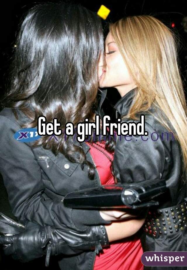 Get a girl friend.