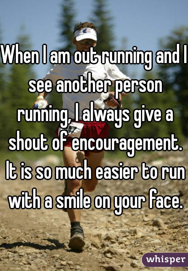 When I am out running and I see another person running, I always give a shout of encouragement. It is so much easier to run with a smile on your face.