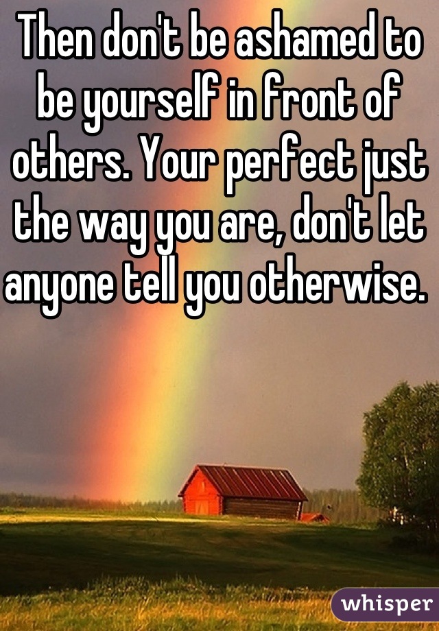 Then don't be ashamed to be yourself in front of others. Your perfect just the way you are, don't let anyone tell you otherwise. 