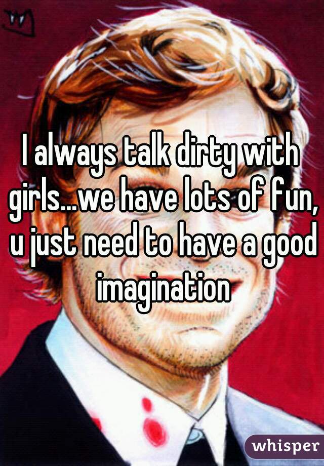 I always talk dirty with girls...we have lots of fun, u just need to have a good imagination