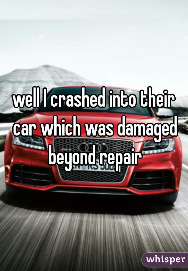 well I crashed into their car which was damaged beyond repair