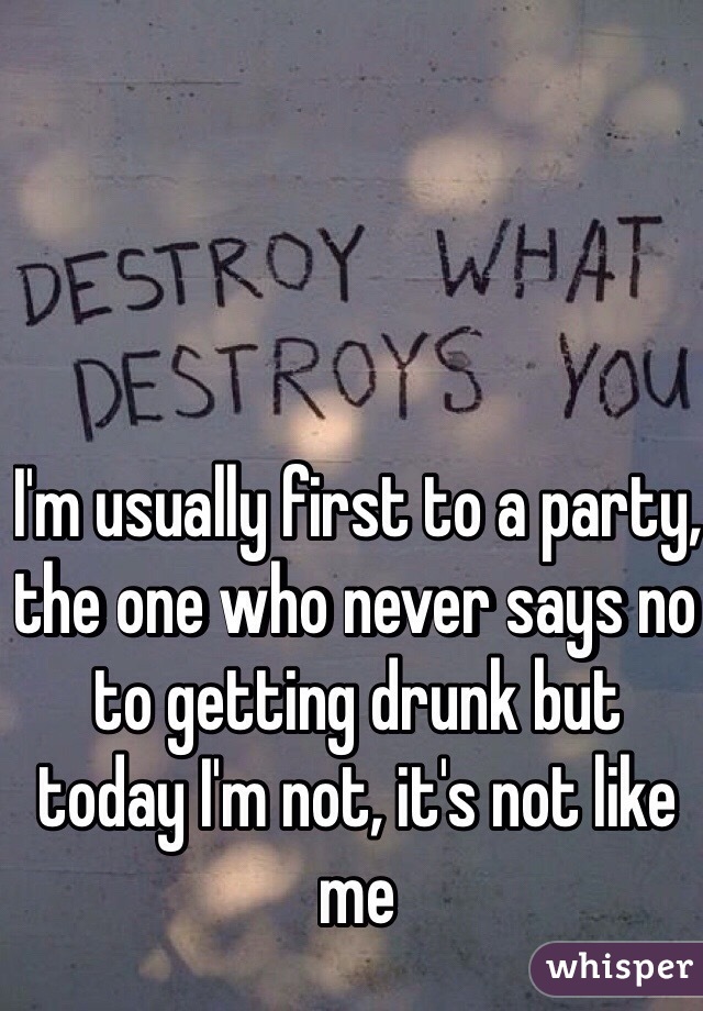 I'm usually first to a party, the one who never says no to getting drunk but today I'm not, it's not like me 