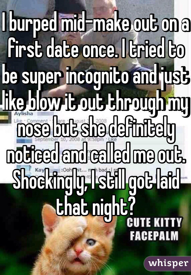 I burped mid-make out on a first date once. I tried to be super incognito and just like blow it out through my nose but she definitely noticed and called me out. Shockingly, I still got laid that night?