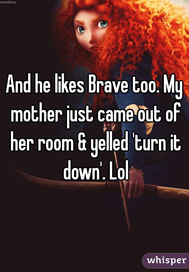 And he likes Brave too. My mother just came out of her room & yelled 'turn it down'. Lol