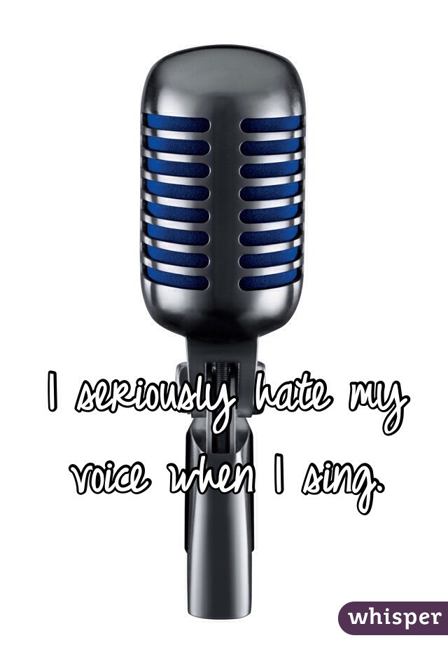I seriously hate my voice when I sing. 