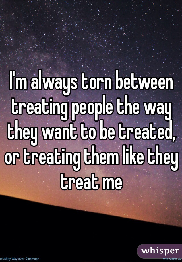 I'm always torn between treating people the way they want to be treated, or treating them like they treat me 