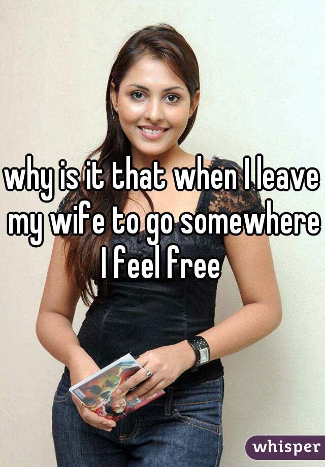 why is it that when I leave my wife to go somewhere I feel free 