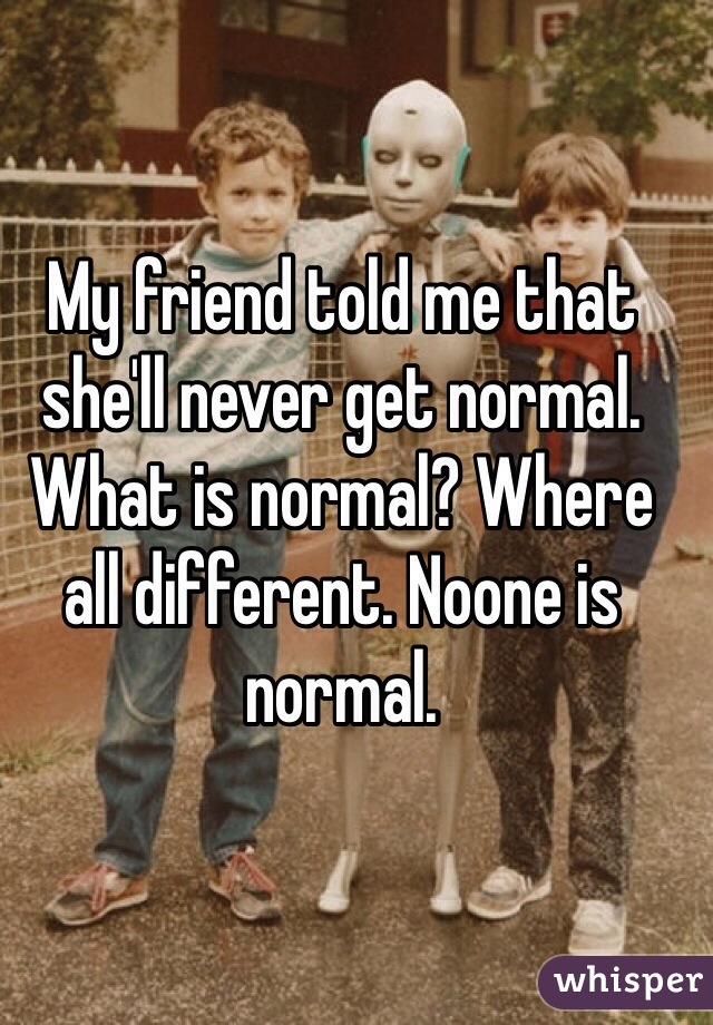 My friend told me that she'll never get normal. What is normal? Where all different. Noone is normal.
