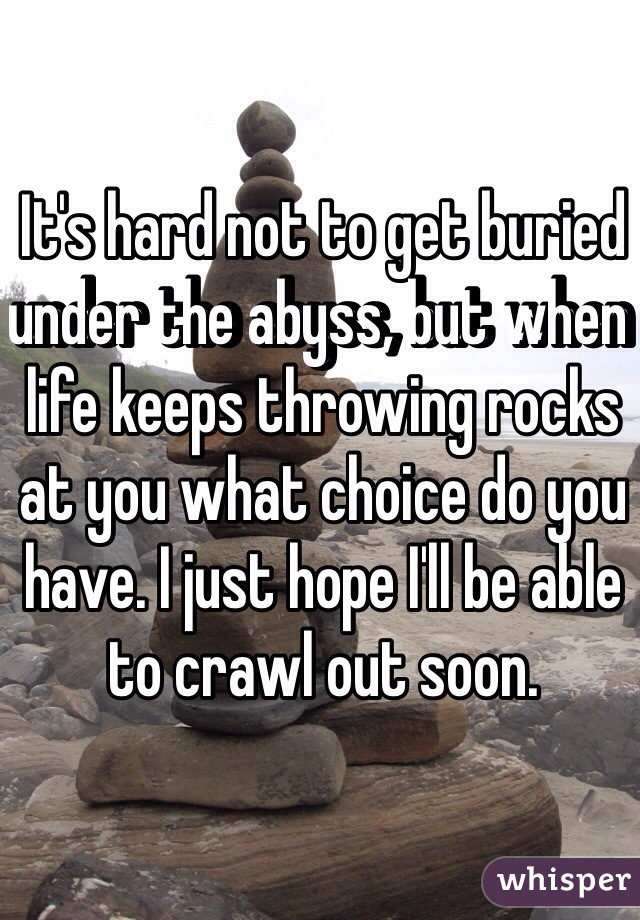 It's hard not to get buried under the abyss, but when life keeps throwing rocks at you what choice do you have. I just hope I'll be able to crawl out soon.