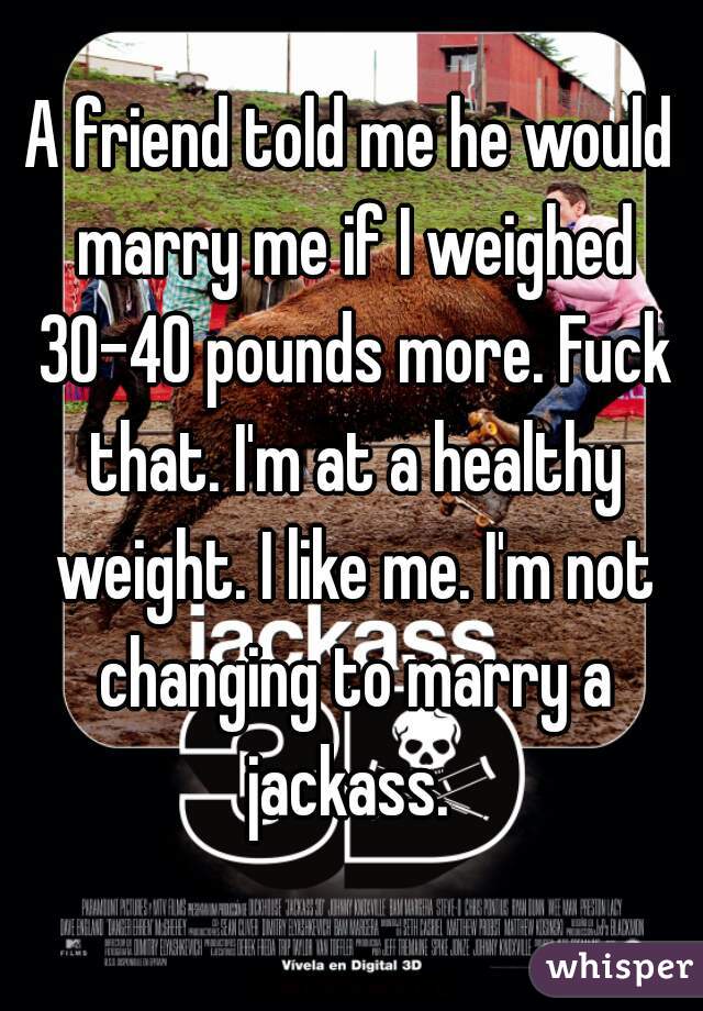 A friend told me he would marry me if I weighed 30-40 pounds more. Fuck that. I'm at a healthy weight. I like me. I'm not changing to marry a jackass. 