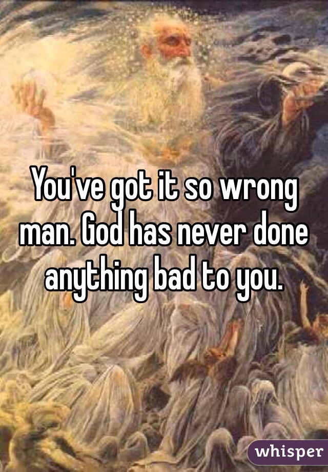 You've got it so wrong man. God has never done anything bad to you. 