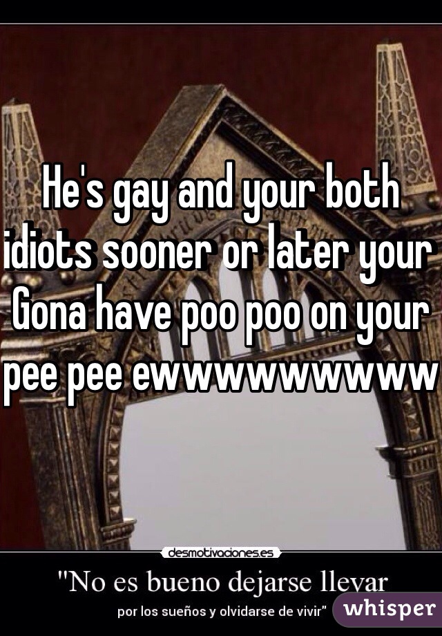He's gay and your both idiots sooner or later your Gona have poo poo on your pee pee ewwwwwwwww