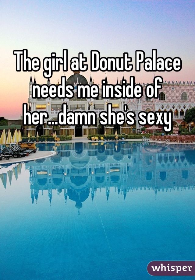 The girl at Donut Palace needs me inside of her...damn she's sexy