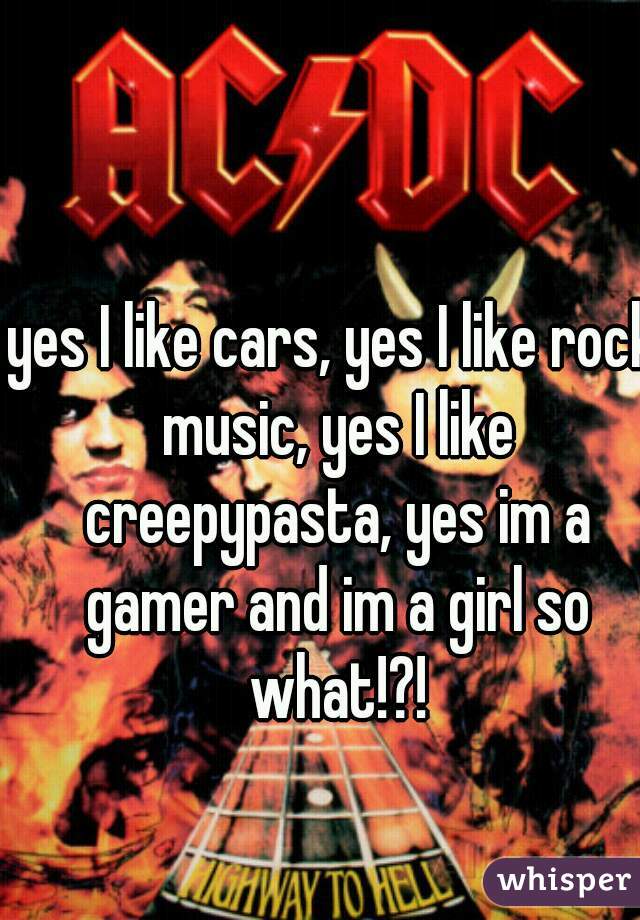yes I like cars, yes I like rock music, yes I like creepypasta, yes im a gamer and im a girl so what!?!