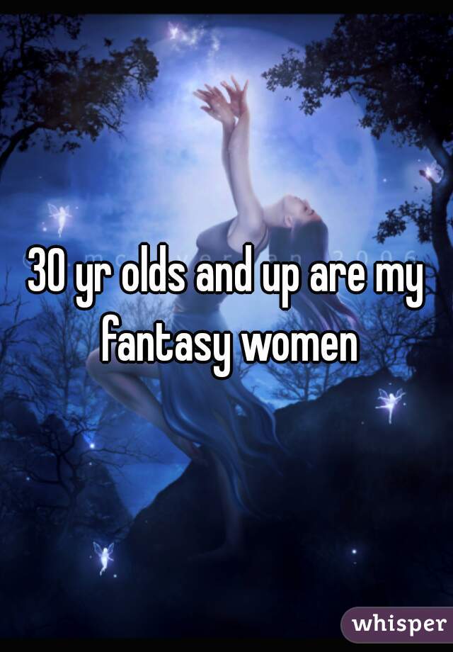 30 yr olds and up are my fantasy women