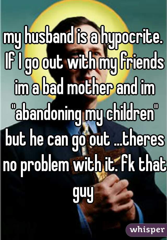 my husband is a hypocrite. If I go out with my friends im a bad mother and im "abandoning my children" but he can go out ...theres no problem with it. fk that guy 