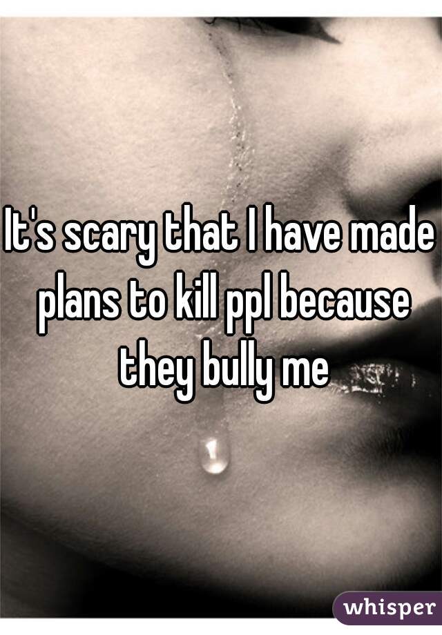 It's scary that I have made plans to kill ppl because they bully me