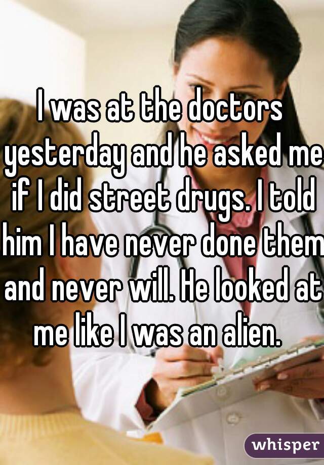 I was at the doctors yesterday and he asked me if I did street drugs. I told him I have never done them and never will. He looked at me like I was an alien.  