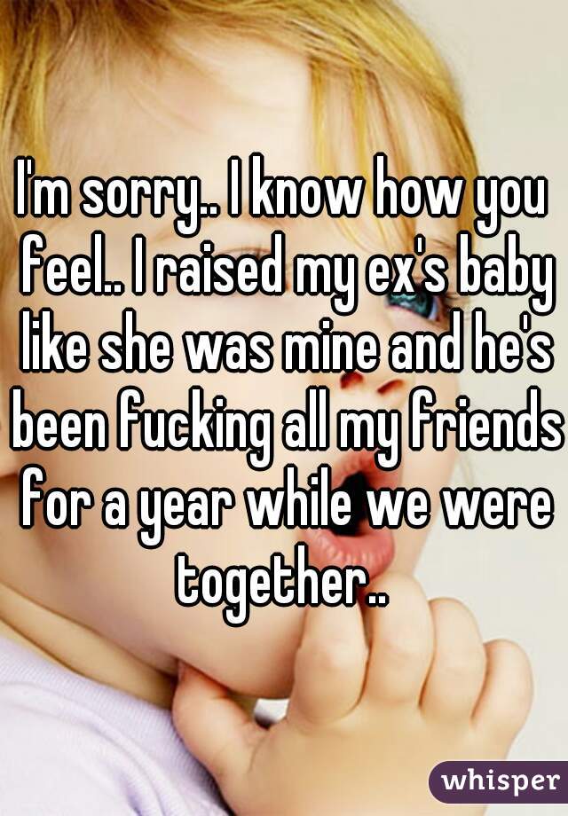 I'm sorry.. I know how you feel.. I raised my ex's baby like she was mine and he's been fucking all my friends for a year while we were together.. 