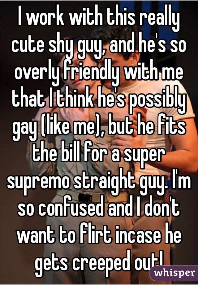 I work with this really cute shy guy, and he's so overly friendly with me that I think he's possibly gay (like me), but he fits the bill for a super supremo straight guy. I'm so confused and I don't want to flirt incase he gets creeped out!