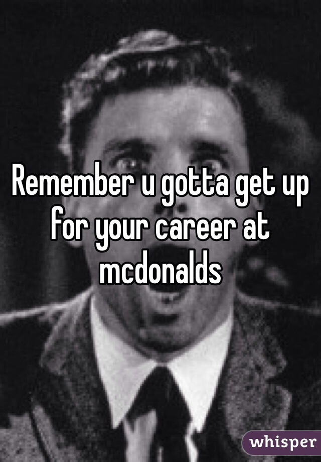 Remember u gotta get up for your career at mcdonalds