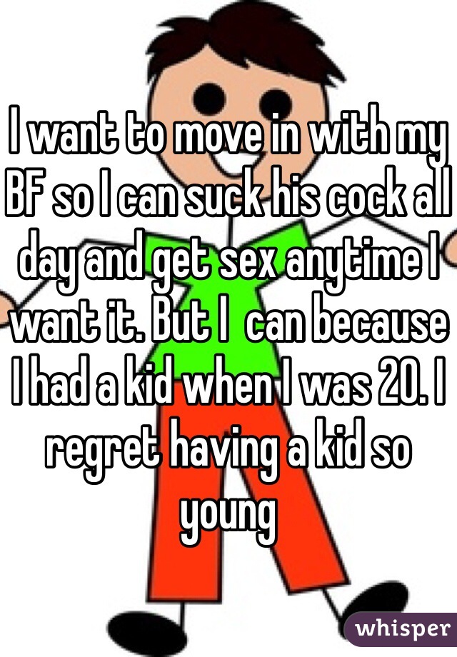 I want to move in with my BF so I can suck his cock all day and get sex anytime I want it. But I  can because I had a kid when I was 20. I regret having a kid so young 