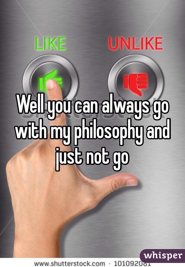Well you can always go with my philosophy and just not go