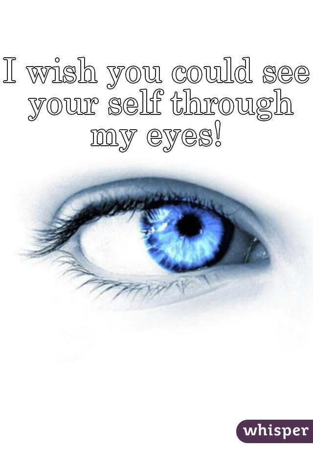 I wish you could see your self through my eyes! 