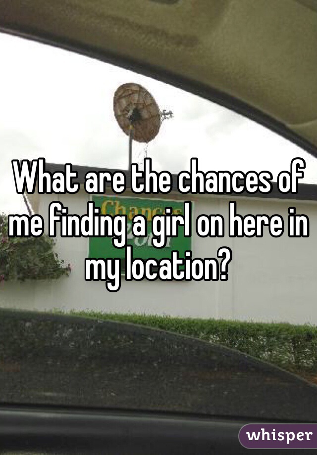 What are the chances of me finding a girl on here in my location? 