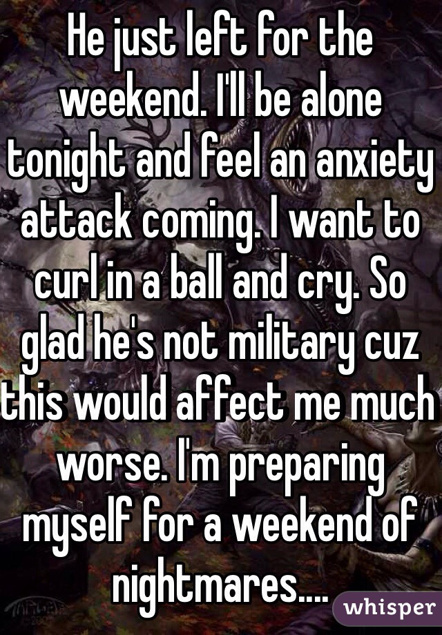 He just left for the weekend. I'll be alone tonight and feel an anxiety attack coming. I want to curl in a ball and cry. So glad he's not military cuz this would affect me much worse. I'm preparing myself for a weekend of nightmares....