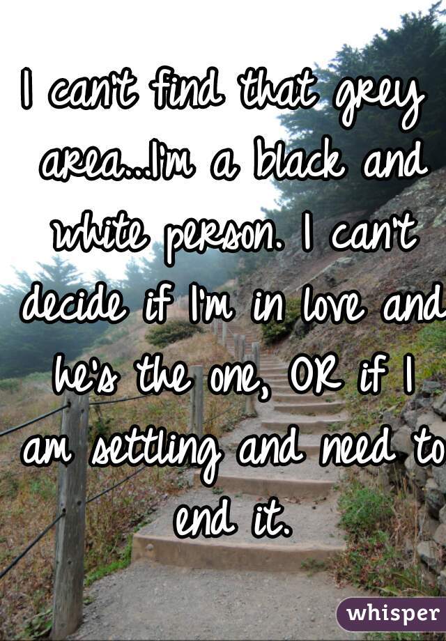 I can't find that grey area...I'm a black and white person. I can't decide if I'm in love and he's the one, OR if I am settling and need to end it.