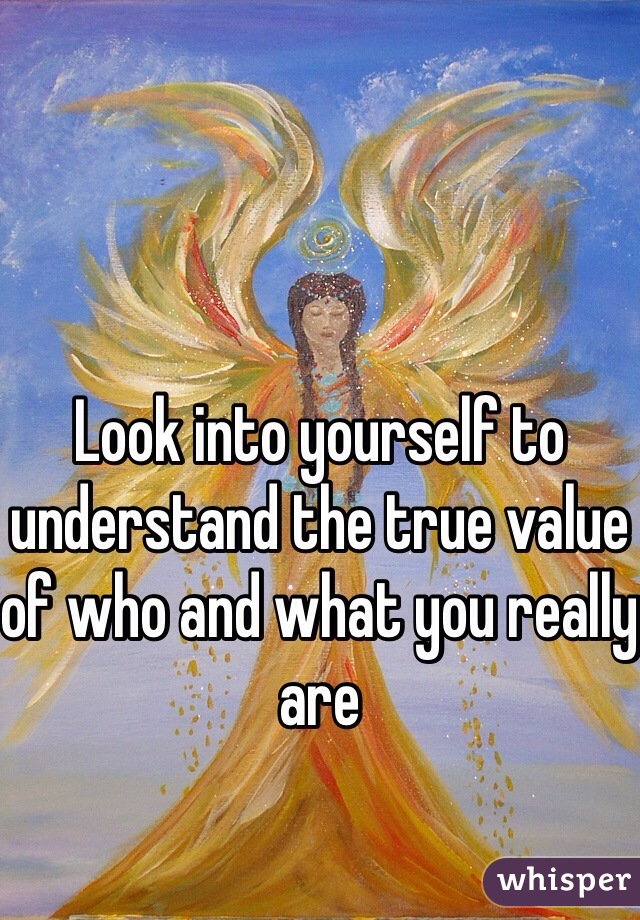 Look into yourself to understand the true value of who and what you really are