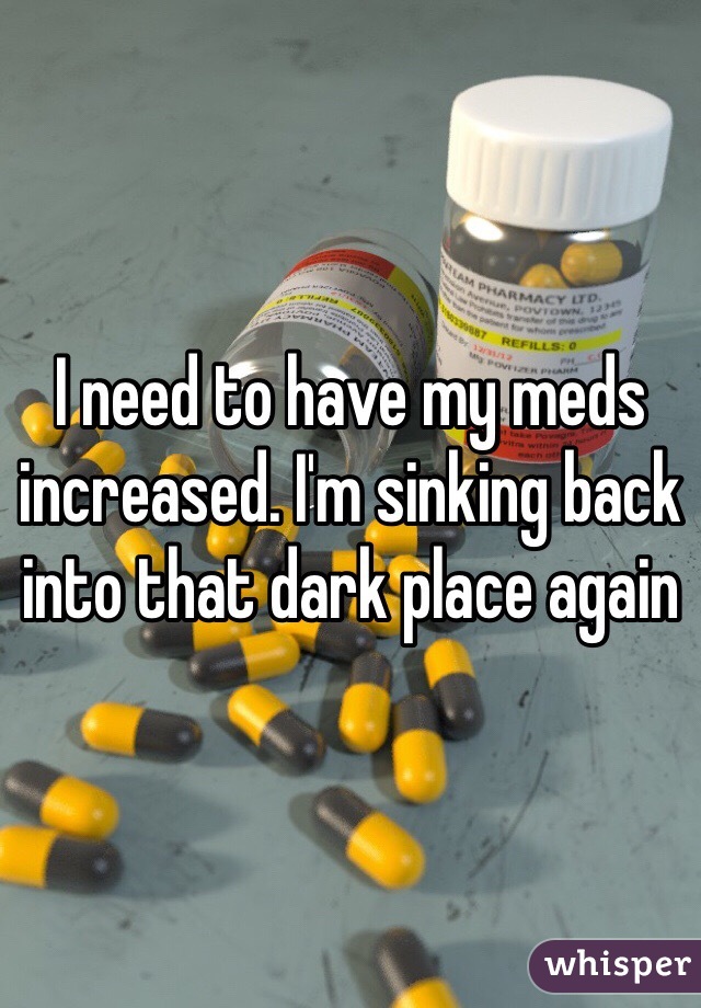 I need to have my meds increased. I'm sinking back into that dark place again