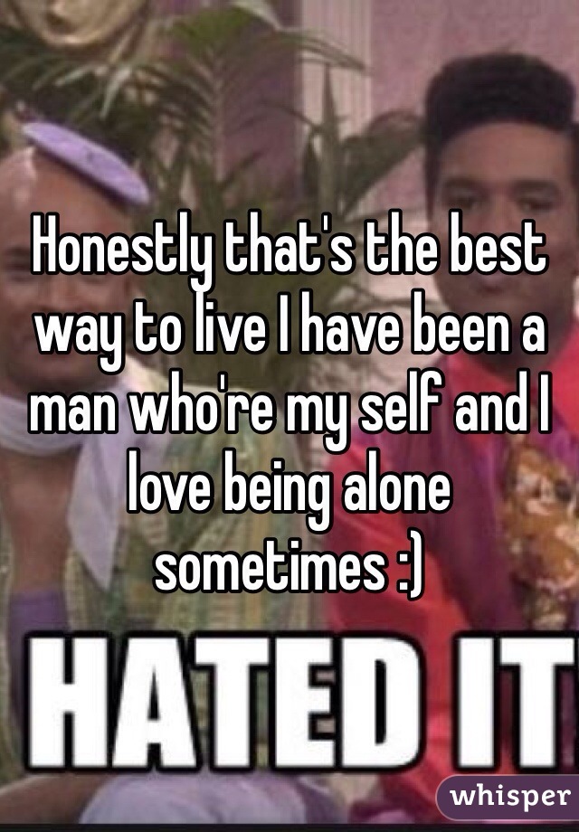 Honestly that's the best way to live I have been a man who're my self and I love being alone sometimes :)