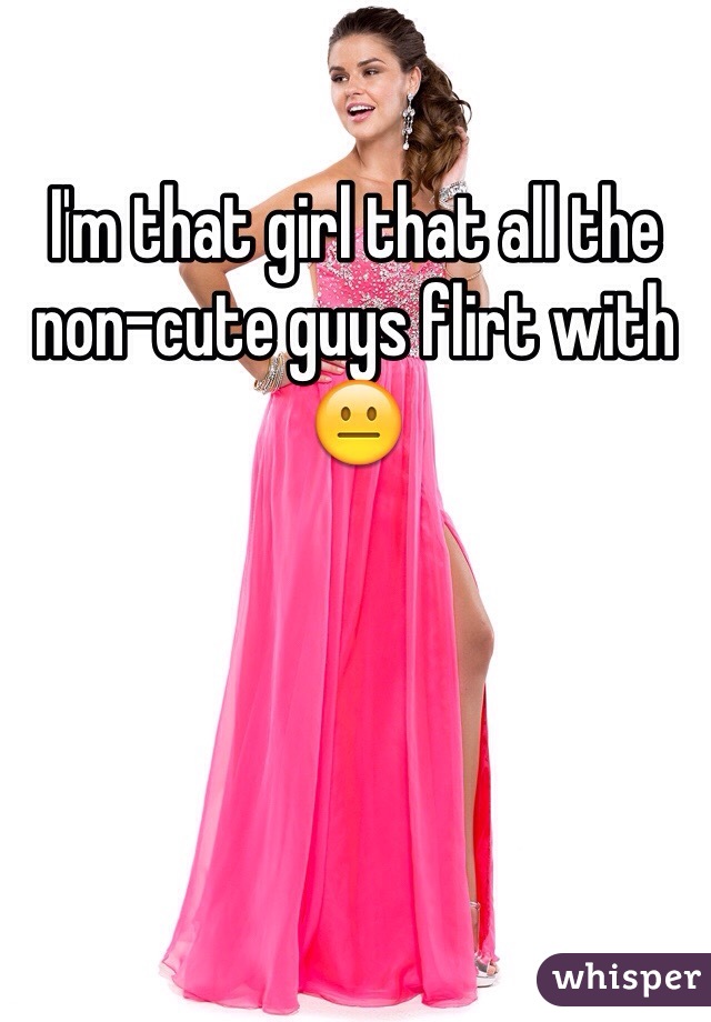 I'm that girl that all the non-cute guys flirt with 😐