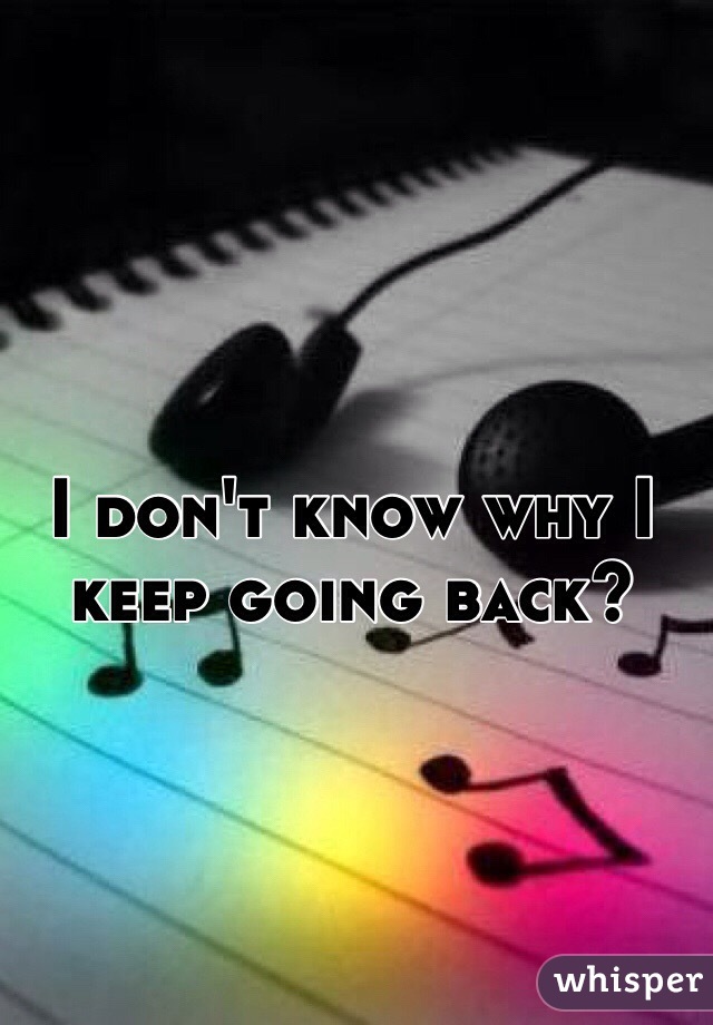 I don't know why I keep going back?