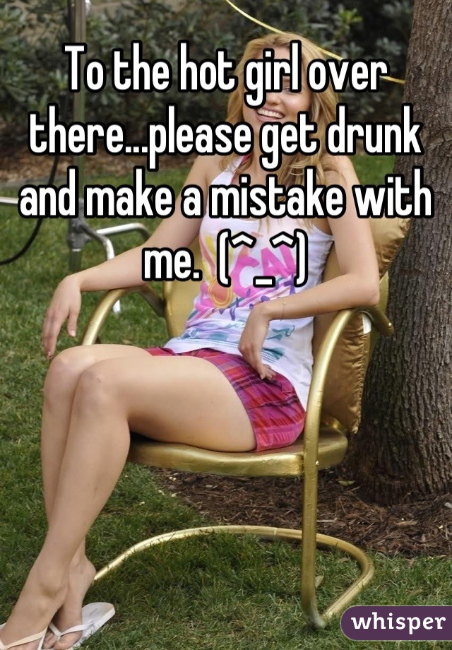 To the hot girl over there...please get drunk and make a mistake with me.  (^_^)
