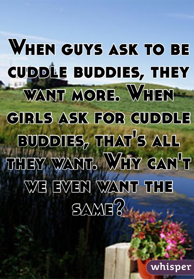 When guys ask to be cuddle buddies, they want more. When girls ask for cuddle buddies, that's all they want. Why can't we even want the same?