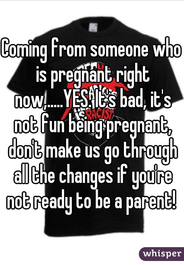 Coming from someone who is pregnant right now,.....YES. It's bad, it's not fun being pregnant, don't make us go through all the changes if you're not ready to be a parent! 